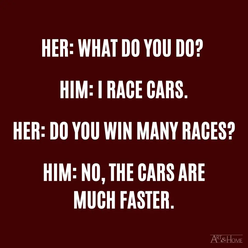 Her: What do you do? Him: I race cars. Her: Do you win many races? Him: No, the cars are much faster.