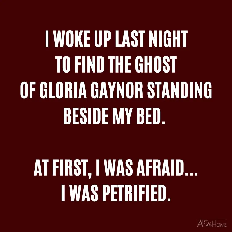 I woke up last night to find the ghost of Gloria Gaynor standing beside my bed. At first, I was afraid....... I was petrified.