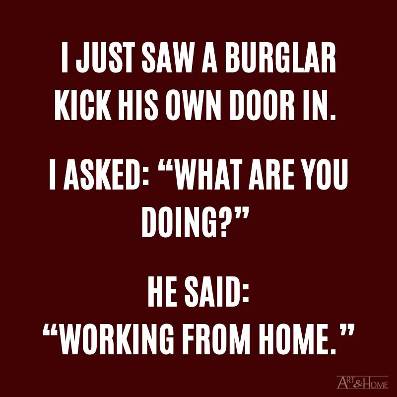 I just saw a burglar kicking his own door in. I asked: “What are you doing?” He said: “Working from home.”