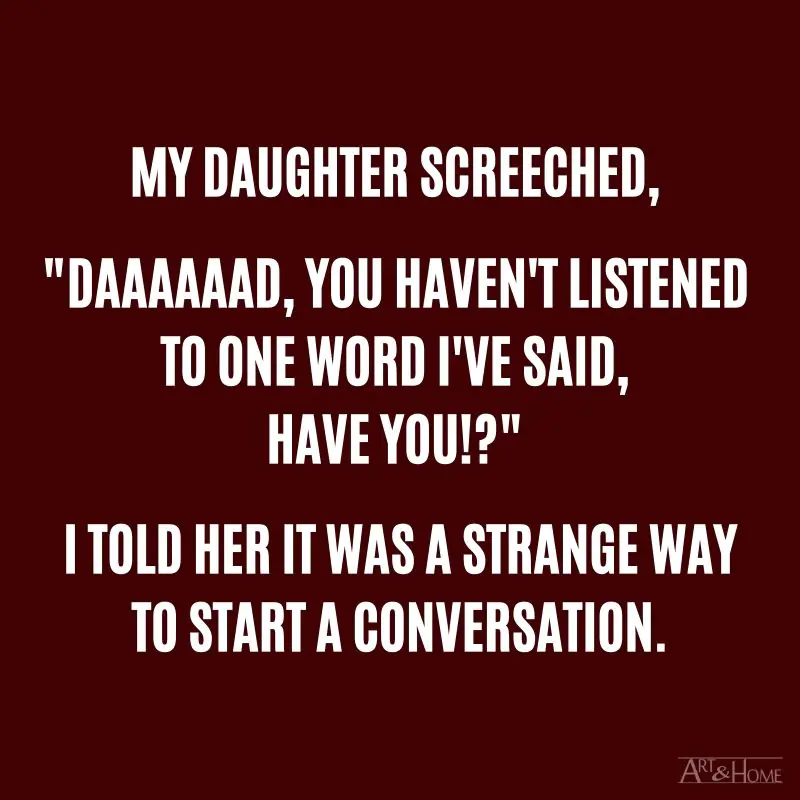 My daughter screeched, "Daaaaaad, you haven't listened to one word I've said, have you!?" I told her it was a strange way to start a conversation. #DadJokes