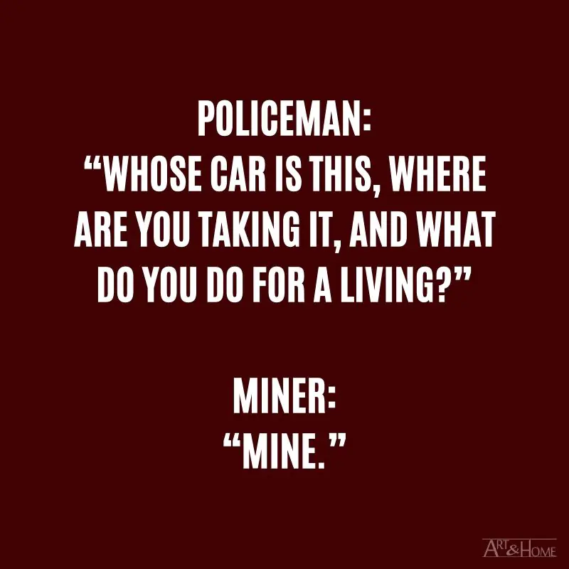 Policeman: “Whose car is this, where are you taking it, and what do you do for a living?” Miner: “Mine.”