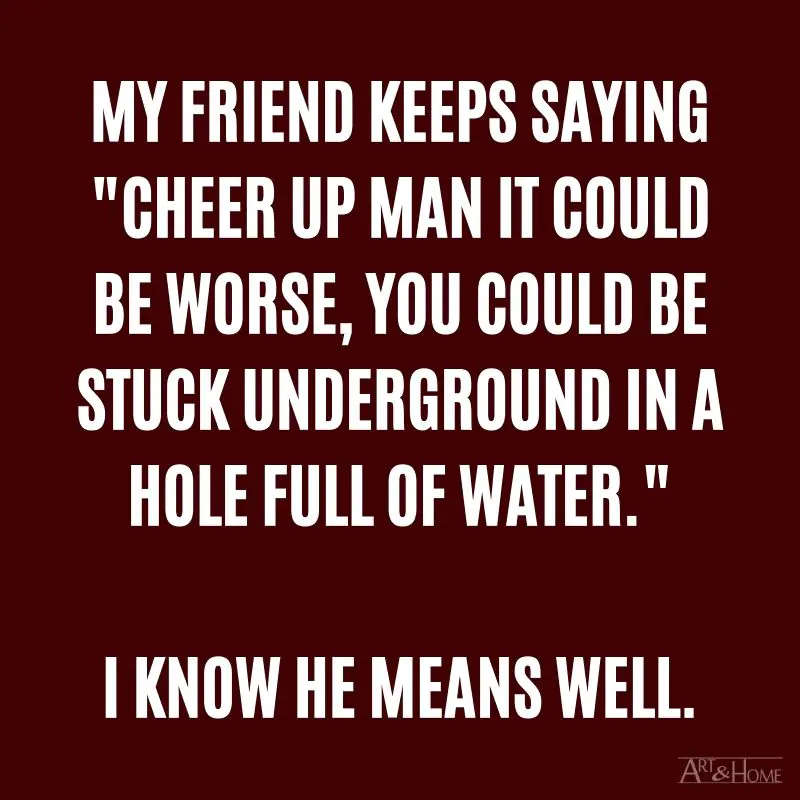 My friend keeps saying "cheer up man it could be worse, you could be stuck underground in a hole full of water." I know he means well.