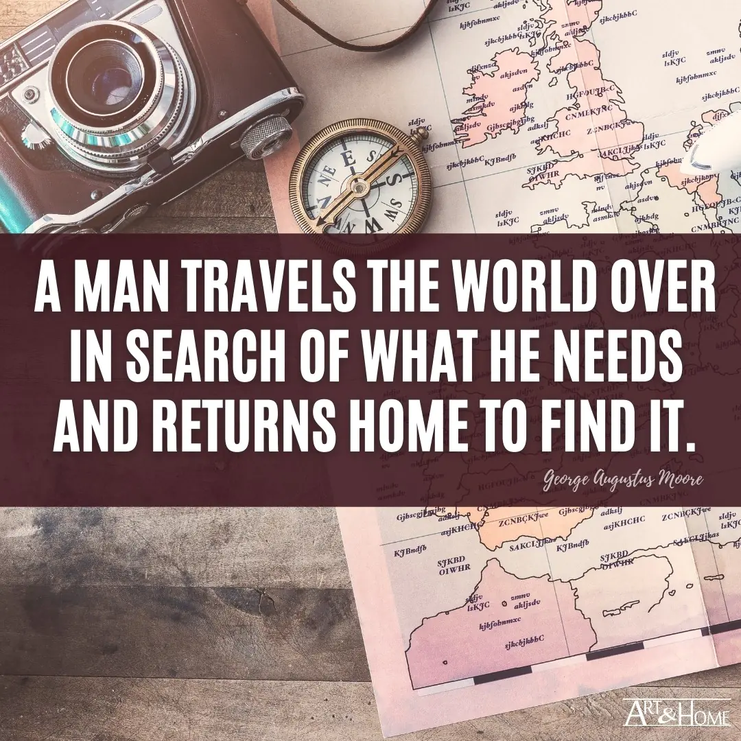 A man travels the world over in search of what he needs and returns home to find it. George Augustus Moore quote.