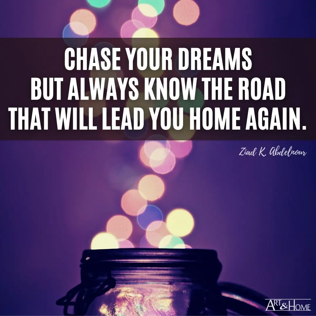 Chase your dreams but always know the road that will lead you home again.