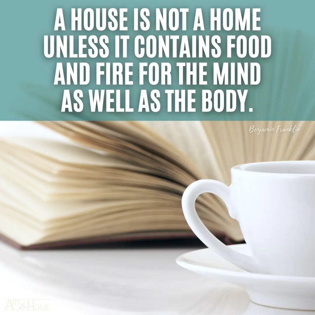 A house is not a home unless it contains food and fire for the mind as well as the body. Benjamin Franklin quote.
